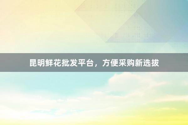昆明鲜花批发平台,方便采购新选拔