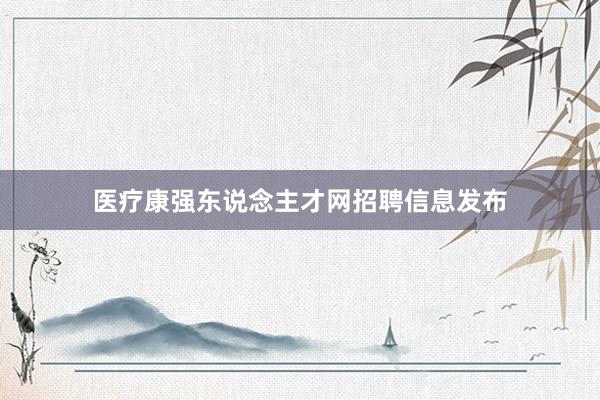 医疗康强东说念主才网招聘信息发布